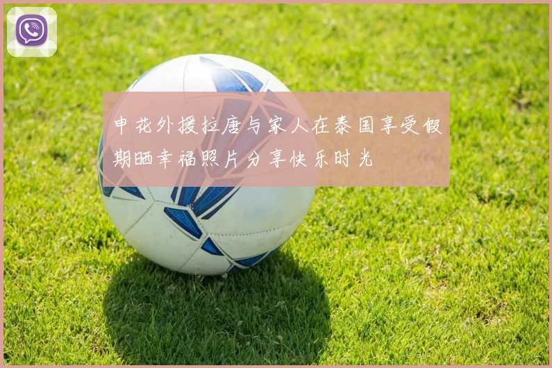 申花外援拉唐与家人在泰国享受假期晒幸福照片分享快乐时光