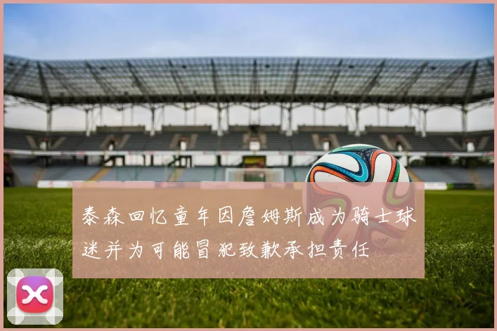 泰森回忆童年因詹姆斯成为骑士球迷并为可能冒犯致歉承担责任