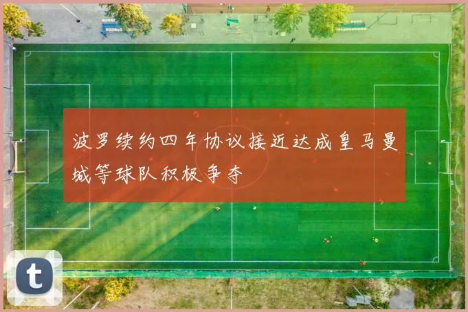 波罗续约四年协议接近达成皇马曼城等球队积极争夺
