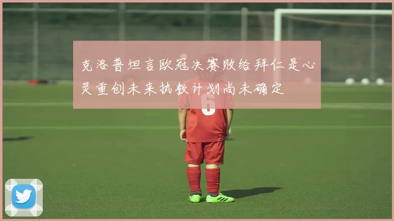 克洛普坦言欧冠决赛败给拜仁是心灵重创未来执教计划尚未确定