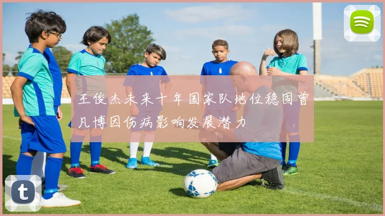 王俊杰未来十年国家队地位稳固曾凡博因伤病影响发展潜力
