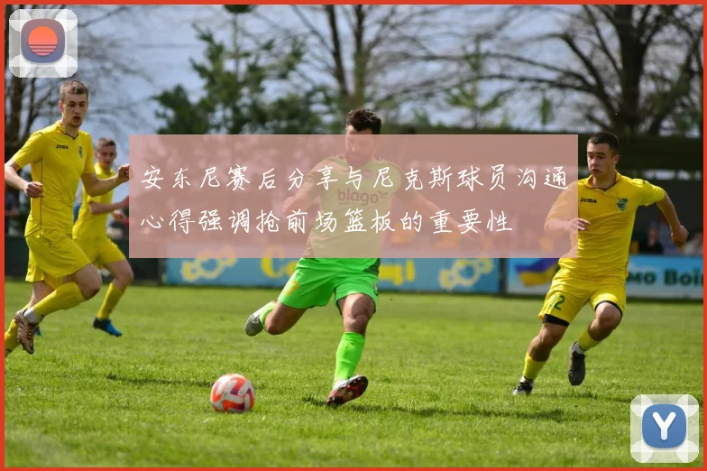 安东尼赛后分享与尼克斯球员沟通心得强调抢前场篮板的重要性
