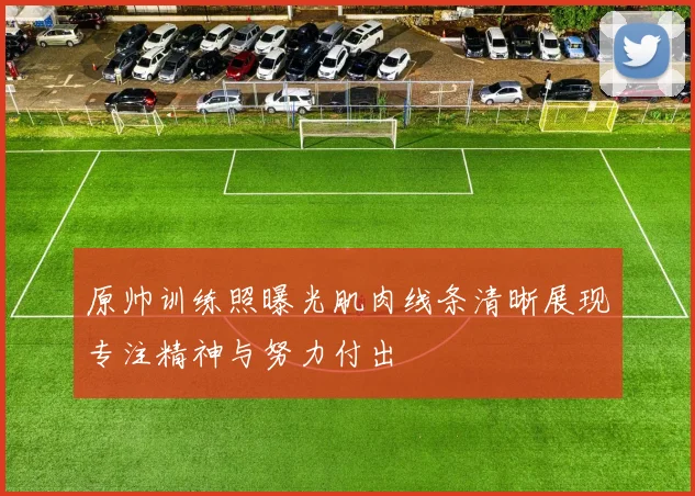 原帅训练照曝光肌肉线条清晰展现专注精神与努力付出