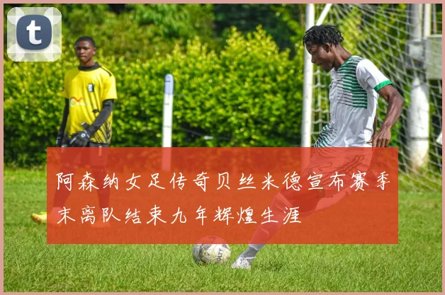 阿森纳女足传奇贝丝米德宣布赛季末离队结束九年辉煌生涯