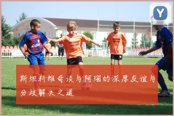 斯坦科维奇谈与阿瑙的深厚友谊与分歧解决之道