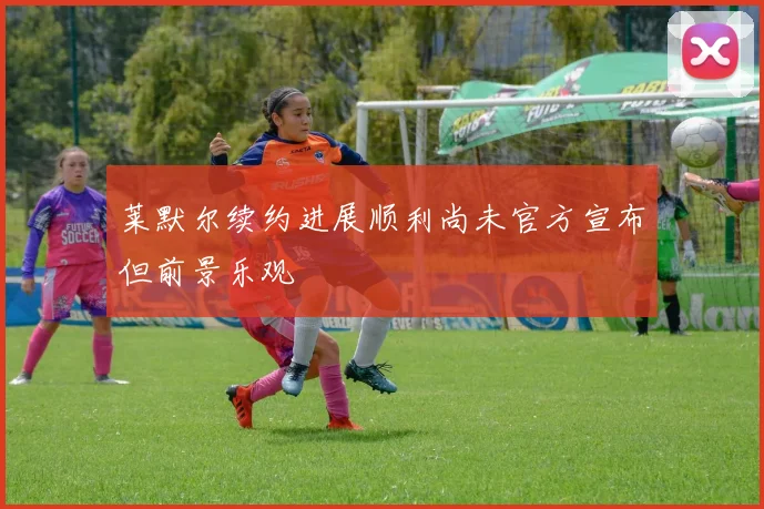 莱默尔续约进展顺利尚未官方宣布但前景乐观
