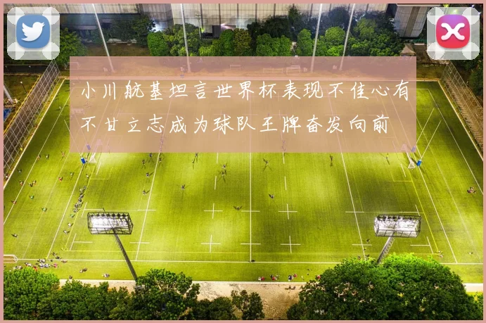 小川航基坦言世界杯表现不佳心有不甘立志成为球队王牌奋发向前