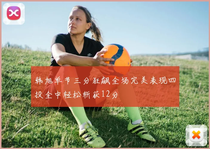 韩旭单节三分狂飙全场完美表现四投全中轻松斩获12分