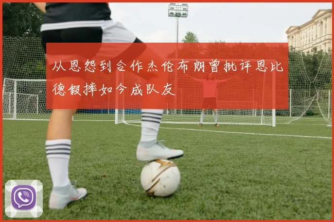 从恩怨到合作杰伦布朗曾批评恩比德假摔如今成队友