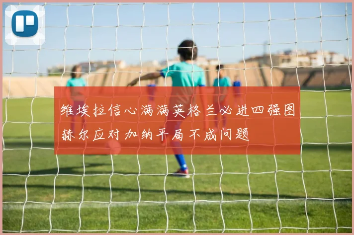 维埃拉信心满满英格兰必进四强图赫尔应对加纳平局不成问题