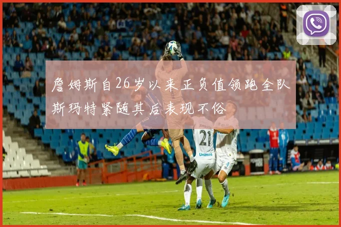 詹姆斯自26岁以来正负值领跑全队斯玛特紧随其后表现不俗