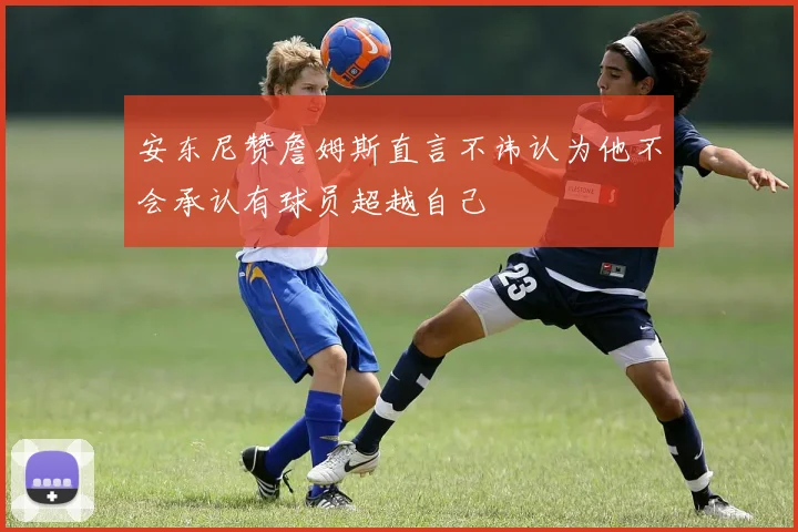 安东尼赞詹姆斯直言不讳认为他不会承认有球员超越自己