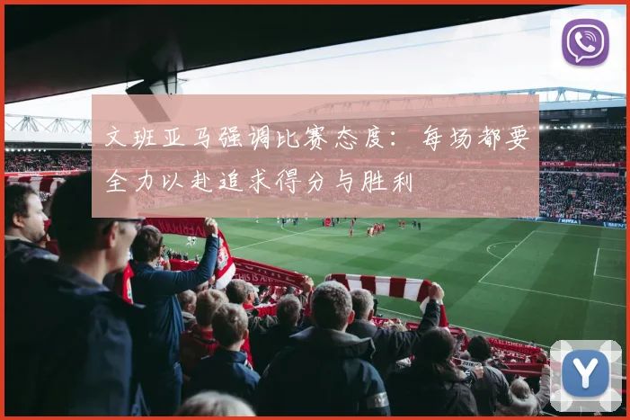 文班亚马强调比赛态度：每场都要全力以赴追求得分与胜利