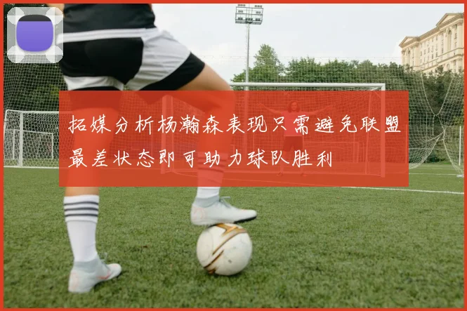 拓媒分析杨瀚森表现只需避免联盟最差状态即可助力球队胜利