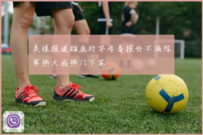 美媒报道雄鹿对字母哥报价不满绿军热火成热门下家