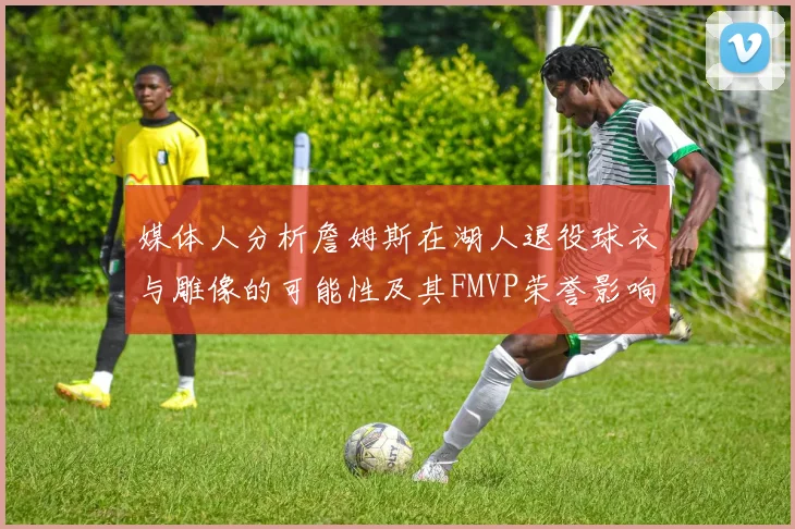 媒体人分析詹姆斯在湖人退役球衣与雕像的可能性及其FMVP荣誉影响