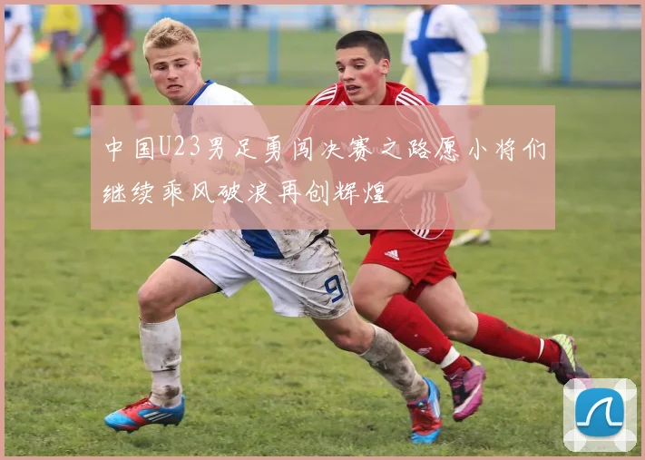 中国U23男足勇闯决赛之路愿小将们继续乘风破浪再创辉煌