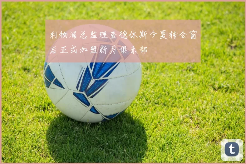 利物浦总监理查德休斯今夏转会窗后正式加盟新月俱乐部
