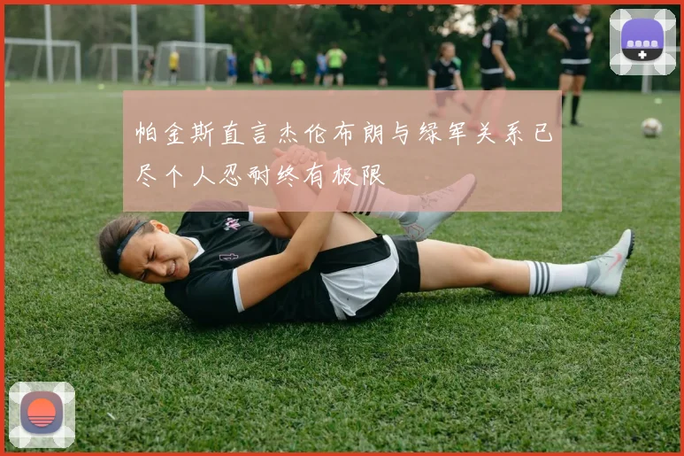 帕金斯直言杰伦布朗与绿军关系已尽个人忍耐终有极限