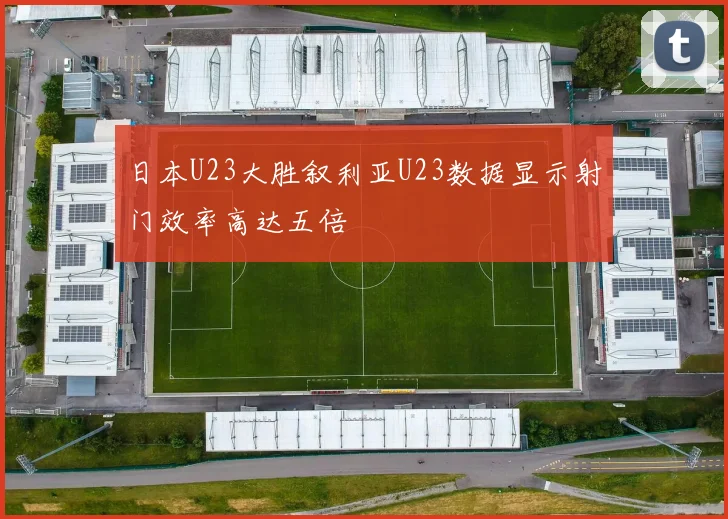 日本U23大胜叙利亚U23数据显示射门效率高达五倍