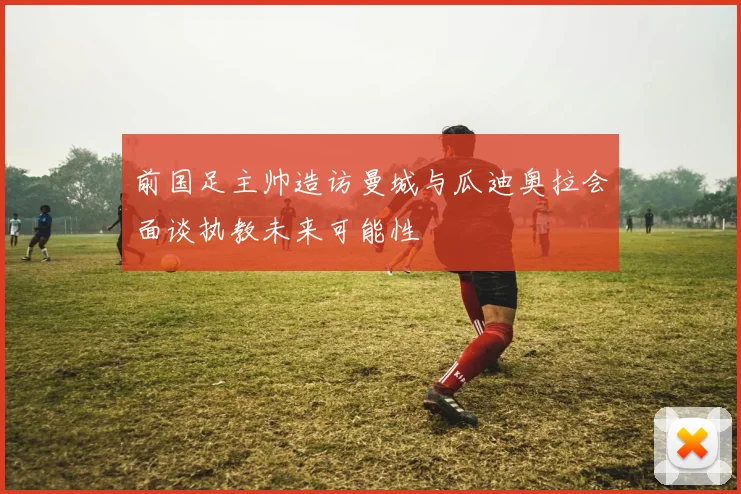 前国足主帅造访曼城与瓜迪奥拉会面谈执教未来可能性