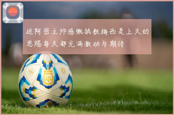 迈阿密主帅感慨执教梅西是上天的恩赐每天都充满激动与期待
