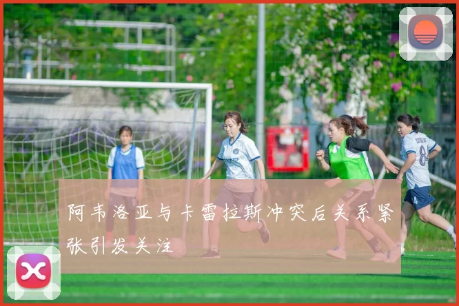 阿韦洛亚与卡雷拉斯冲突后关系紧张引发关注