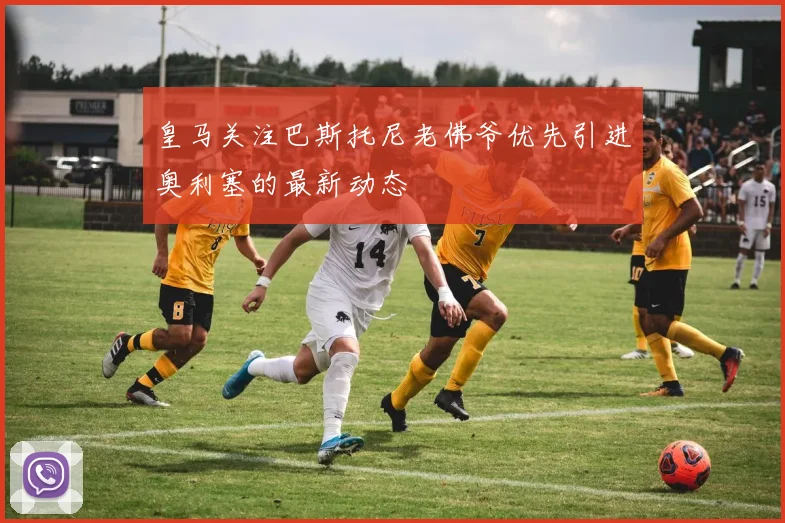 皇马关注巴斯托尼老佛爷优先引进奥利塞的最新动态