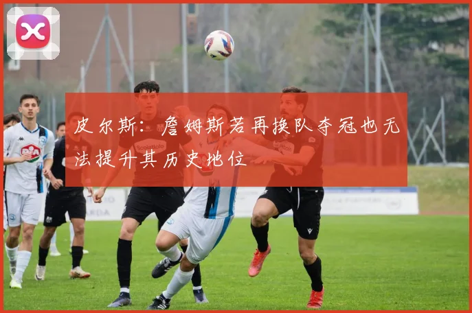 皮尔斯：詹姆斯若再换队夺冠也无法提升其历史地位